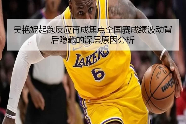 吴艳妮起跑反应再成焦点全国赛成绩波动背后隐藏的深层原因分析